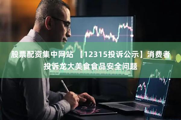 股票配资集中网站 【12315投诉公示】消费者投诉龙大美食食品安全问题