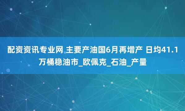 配资资讯专业网 主要产油国6月再增产 日均41.1万桶稳油市_欧佩克_石油_产量