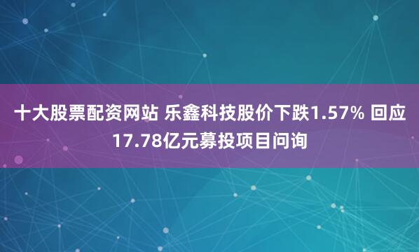 十大股票配资网站 乐鑫科技股价下跌1.57% 回应17.78亿元募投项目问询