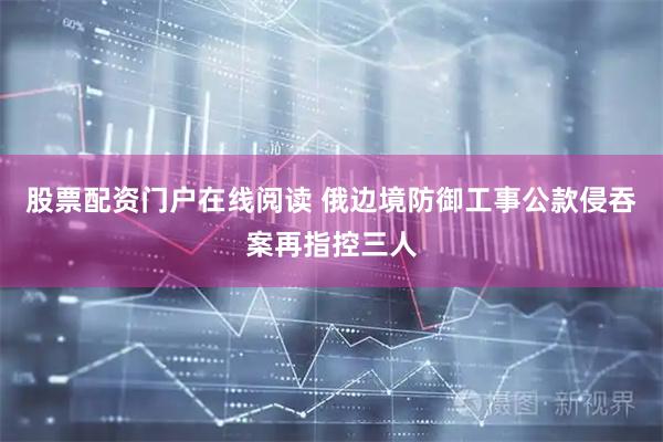 股票配资门户在线阅读 俄边境防御工事公款侵吞案再指控三人