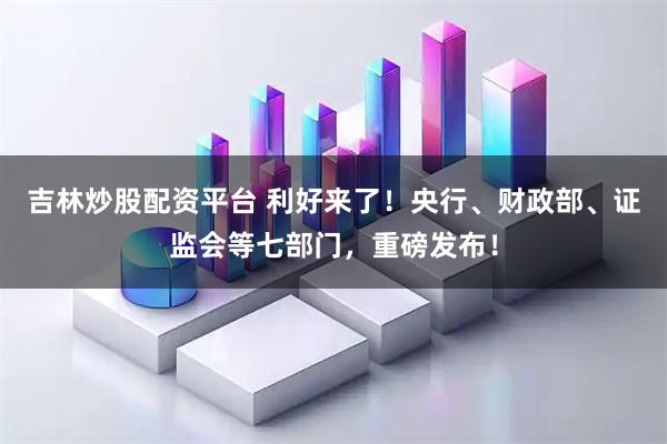 吉林炒股配资平台 利好来了！央行、财政部、证监会等七部门，重磅发布！