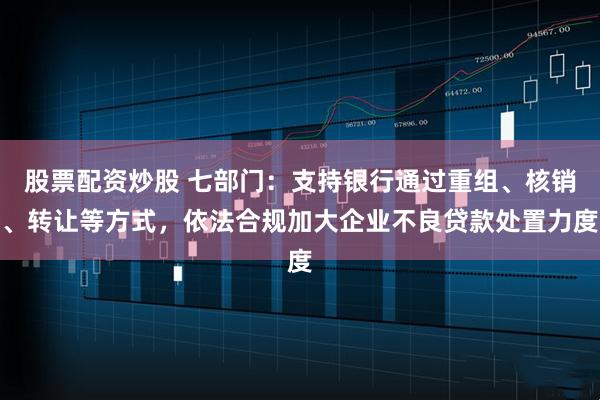 股票配资炒股 七部门：支持银行通过重组、核销、转让等方式，依法合规加大企业不良贷款处置力度