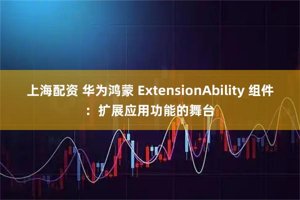 上海配资 华为鸿蒙 ExtensionAbility 组件：扩展应用功能的舞台