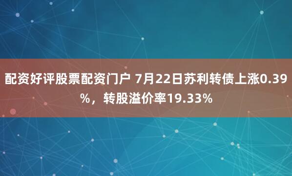配资好评股票配资门户 7月22日苏利转债上涨0.39%，转股溢价率19.33%
