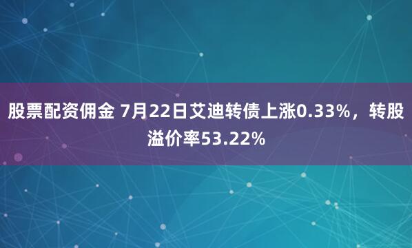 股票配资佣金 7月22日艾迪转债上涨0.33%，转股溢价率53.22%