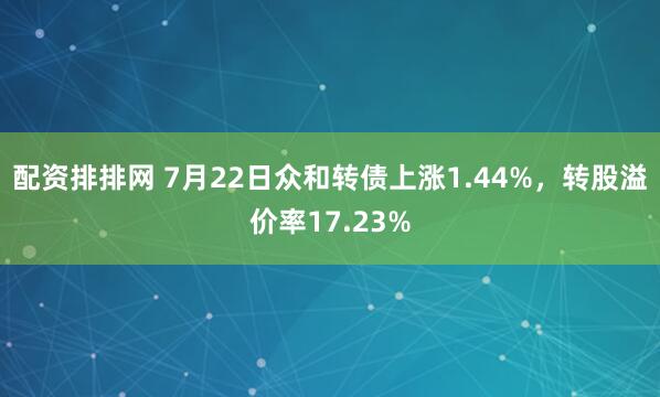 配资排排网 7月22日众和转债上涨1.44%，转股溢价率17.23%