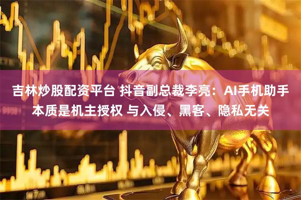 吉林炒股配资平台 抖音副总裁李亮：AI手机助手本质是机主授权 与入侵、黑客、隐私无关