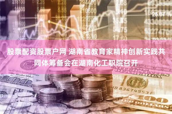 股票配资股票户网 湖南省教育家精神创新实践共同体筹备会在湖南化工职院召开